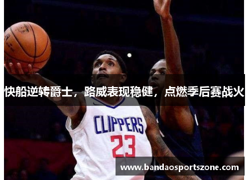 快船逆转爵士，路威表现稳健，点燃季后赛战火
