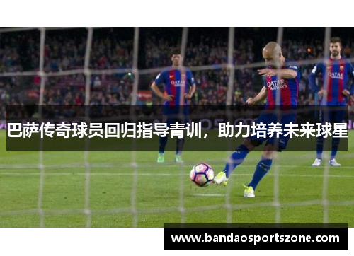 巴萨传奇球员回归指导青训，助力培养未来球星