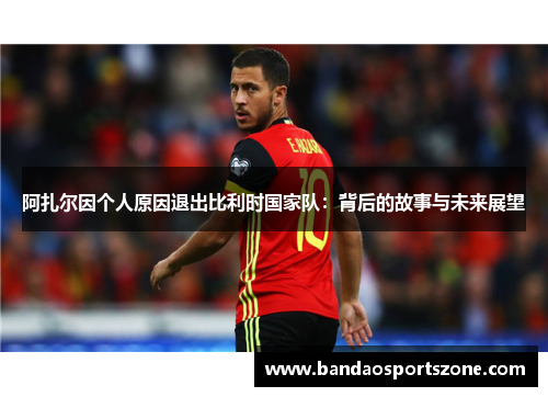 阿扎尔因个人原因退出比利时国家队：背后的故事与未来展望
