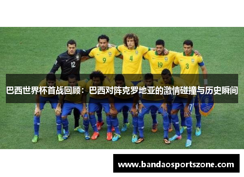 巴西世界杯首战回顾：巴西对阵克罗地亚的激情碰撞与历史瞬间
