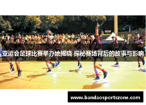 亚运会足球比赛举办地揭晓 探秘赛场背后的故事与影响
