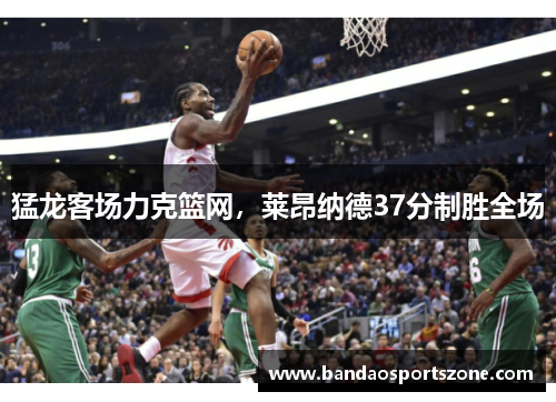 猛龙客场力克篮网，莱昂纳德37分制胜全场