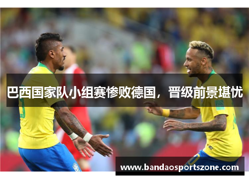 巴西国家队小组赛惨败德国，晋级前景堪忧