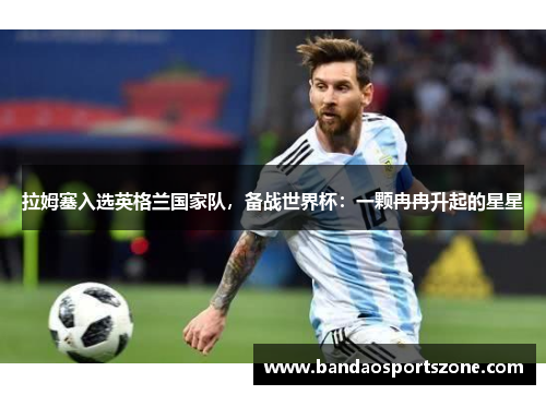 拉姆塞入选英格兰国家队，备战世界杯：一颗冉冉升起的星星
