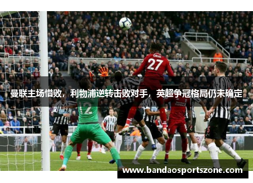 曼联主场惜败，利物浦逆转击败对手，英超争冠格局仍未确定