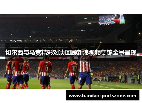切尔西与马竞精彩对决回顾新浪视频集锦全景呈现
