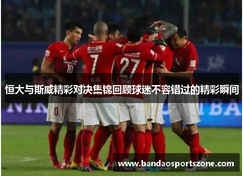 恒大与斯威精彩对决集锦回顾球迷不容错过的精彩瞬间