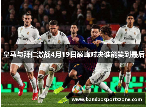 皇马与拜仁激战4月19日巅峰对决谁能笑到最后